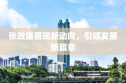 張效廉展現(xiàn)新動向，引領(lǐng)發(fā)展新篇章