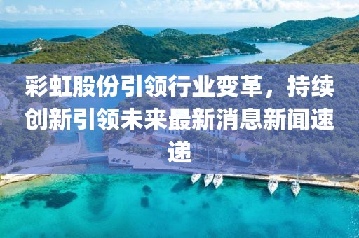 彩虹股份引領(lǐng)行業(yè)變革，持續(xù)創(chuàng)新引領(lǐng)未來最新消息新聞速遞