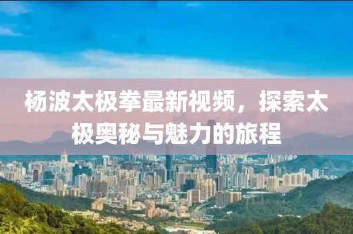 楊波太極拳最新視頻，探索太極奧秘與魅力的旅程