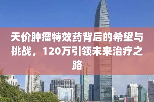 天價(jià)腫瘤特效藥背后的希望與挑戰(zhàn)，120萬(wàn)引領(lǐng)未來(lái)治療之路