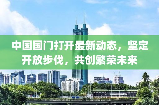 中國(guó)國(guó)門打開最新動(dòng)態(tài)，堅(jiān)定開放步伐，共創(chuàng)繁榮未來(lái)