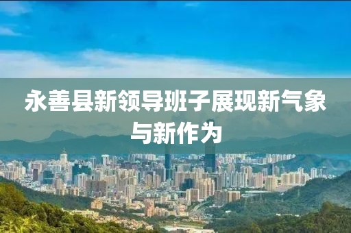 永善縣新領(lǐng)導(dǎo)班子展現(xiàn)新氣象與新作為