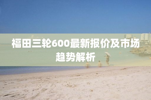 福田三輪600最新報價及市場趨勢解析