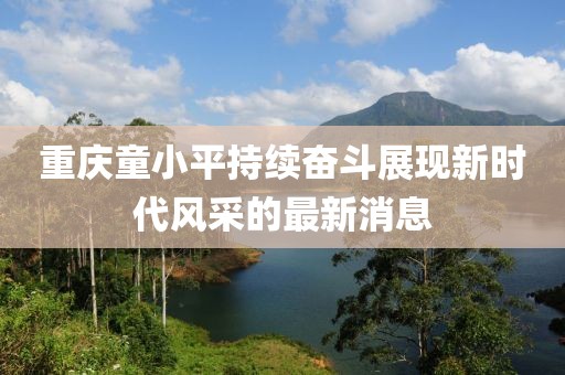 重慶童小平持續(xù)奮斗展現(xiàn)新時代風(fēng)采的最新消息