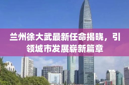 蘭州徐大武最新任命揭曉，引領(lǐng)城市發(fā)展嶄新篇章