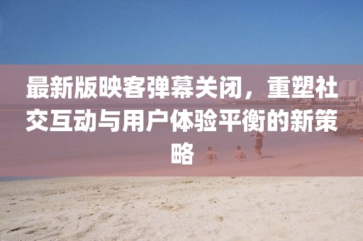 最新版映客彈幕關閉，重塑社交互動與用戶體驗平衡的新策略