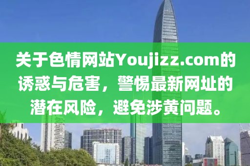 關(guān)于色情網(wǎng)站Youjizz.com的誘惑與危害，警惕最新網(wǎng)址的潛在風(fēng)險，避免涉黃問題。