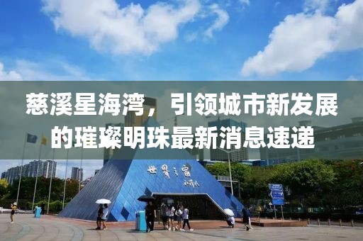 慈溪星海灣，引領(lǐng)城市新發(fā)展的璀璨明珠最新消息速遞