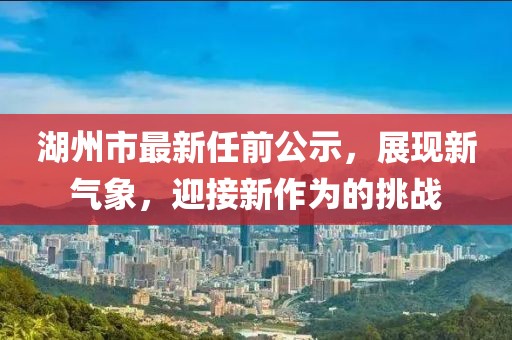 湖州市最新任前公示，展現(xiàn)新氣象，迎接新作為的挑戰(zhàn)