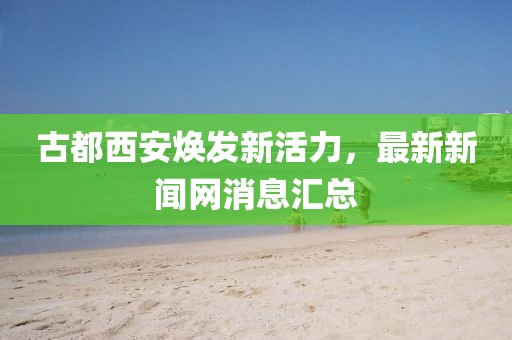 古都西安煥發(fā)新活力，最新新聞網(wǎng)消息匯總
