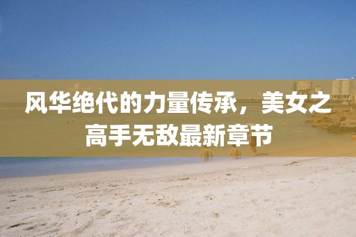 風(fēng)華絕代的力量傳承，美女之高手無敵最新章節(jié)