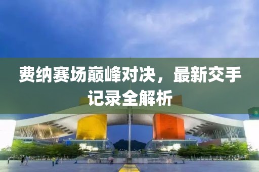 費(fèi)納賽場巔峰對(duì)決，最新交手記錄全解析