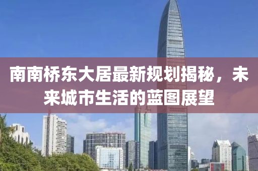 南南橋東大居最新規(guī)劃揭秘，未來城市生活的藍(lán)圖展望