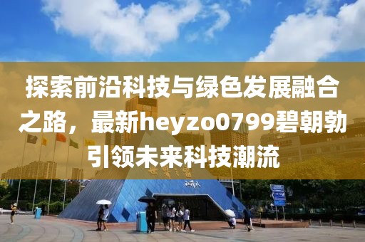 探索前沿科技與綠色發(fā)展融合之路，最新heyzo0799碧朝勃引領(lǐng)未來科技潮流