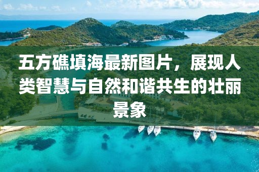 五方礁填海最新圖片，展現(xiàn)人類智慧與自然和諧共生的壯麗景象