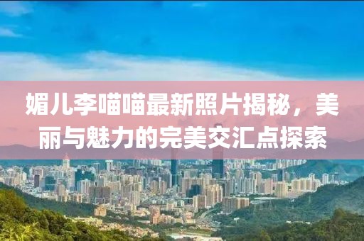 媚兒李喵喵最新照片揭秘，美麗與魅力的完美交匯點探索