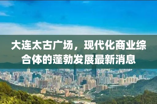 大連太古廣場，現(xiàn)代化商業(yè)綜合體的蓬勃發(fā)展最新消息
