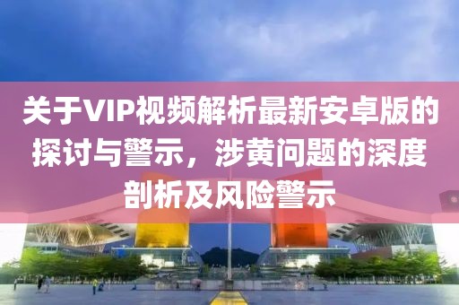 關(guān)于VIP視頻解析最新安卓版的探討與警示，涉黃問(wèn)題的深度剖析及風(fēng)險(xiǎn)警示
