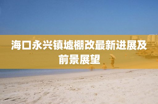 海口永興鎮(zhèn)墟棚改最新進(jìn)展及前景展望