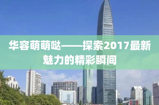華容萌萌噠——探索2017最新魅力的精彩瞬間
