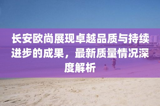 長安歐尚展現(xiàn)卓越品質(zhì)與持續(xù)進步的成果，最新質(zhì)量情況深度解析