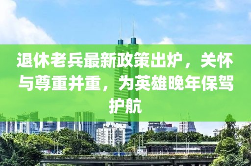 退休老兵最新政策出爐，關(guān)懷與尊重并重，為英雄晚年保駕護(hù)航