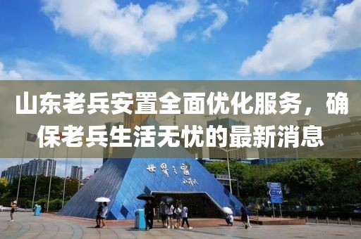 山東老兵安置全面優(yōu)化服務(wù)，確保老兵生活無憂的最新消息