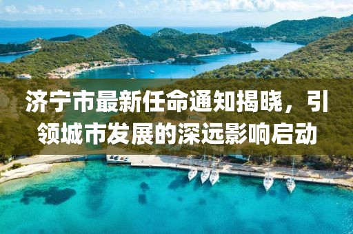 濟(jì)寧市最新任命通知揭曉，引領(lǐng)城市發(fā)展的深遠(yuǎn)影響啟動(dòng)