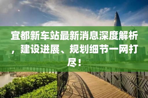 宜都新車站最新消息深度解析，建設進展、規(guī)劃細節(jié)一網(wǎng)打盡！