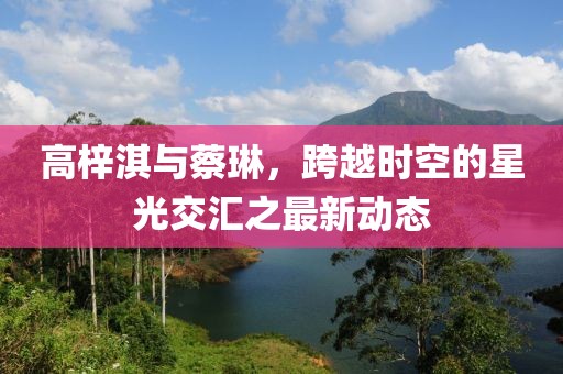 高梓淇與蔡琳，跨越時空的星光交匯之最新動態(tài)