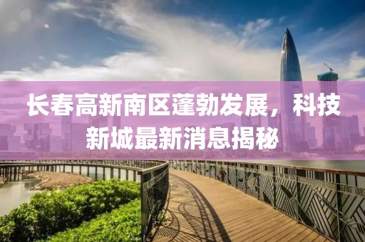 長春高新南區(qū)蓬勃發(fā)展，科技新城最新消息揭秘