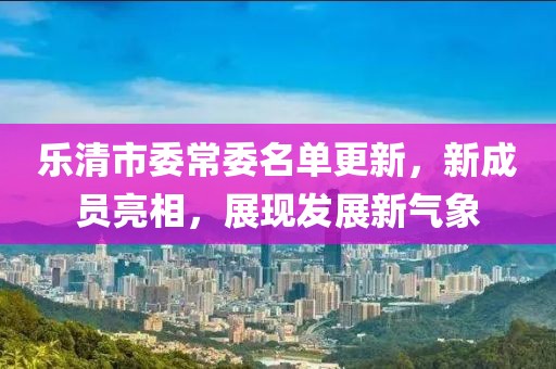 樂清市委常委名單更新，新成員亮相，展現(xiàn)發(fā)展新氣象