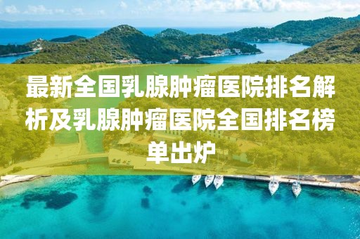 最新全國乳腺腫瘤醫(yī)院排名解析及乳腺腫瘤醫(yī)院全國排名榜單出爐