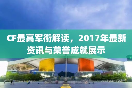 CF最高軍銜解讀，2017年最新資訊與榮譽(yù)成就展示