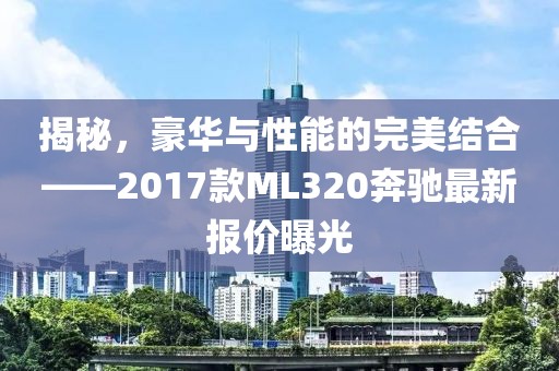 揭秘，豪華與性能的完美結(jié)合——2017款ML320奔馳最新報(bào)價(jià)曝光