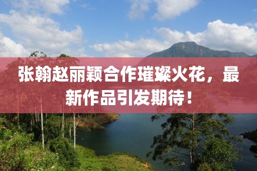 張翰趙麗穎合作璀璨火花，最新作品引發(fā)期待！