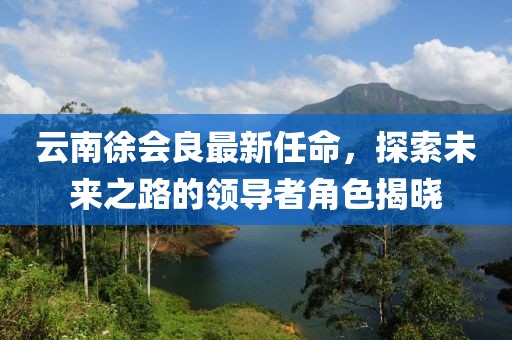 云南徐會(huì)良最新任命，探索未來之路的領(lǐng)導(dǎo)者角色揭曉