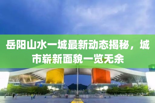 岳陽山水一城最新動態(tài)揭秘，城市嶄新面貌一覽無余