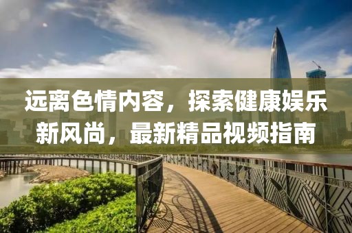 遠(yuǎn)離色情內(nèi)容，探索健康娛樂(lè)新風(fēng)尚，最新精品視頻指南