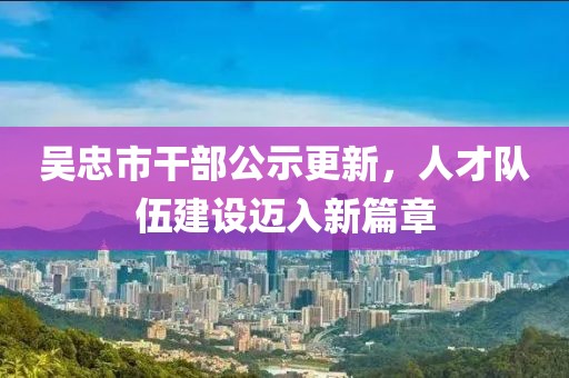 吳忠市干部公示更新，人才隊(duì)伍建設(shè)邁入新篇章