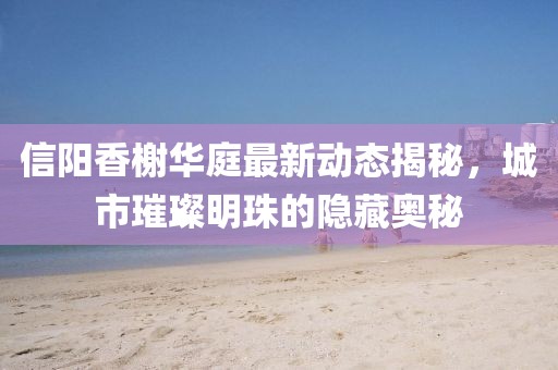 信陽香榭華庭最新動態(tài)揭秘，城市璀璨明珠的隱藏奧秘