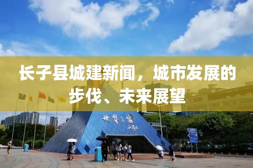 長子縣城建新聞，城市發(fā)展的步伐、未來展望