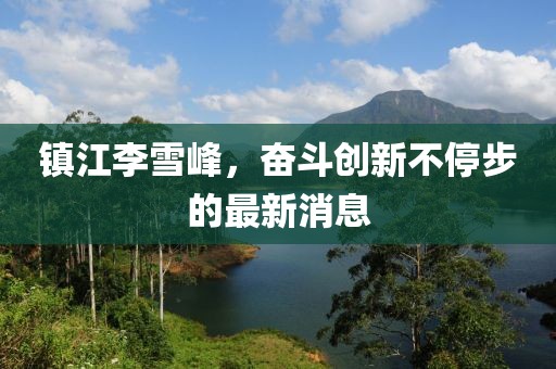 鎮(zhèn)江李雪峰，奮斗創(chuàng)新不停步的最新消息