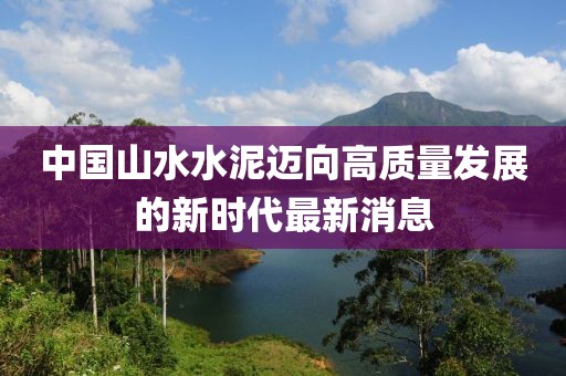 中國山水水泥邁向高質(zhì)量發(fā)展的新時(shí)代最新消息