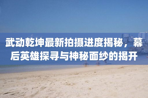 武動(dòng)乾坤最新拍攝進(jìn)度揭秘，幕后英雄探尋與神秘面紗的揭開(kāi)