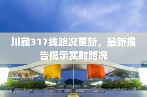 川藏317線路況更新，最新報告揭示實時路況