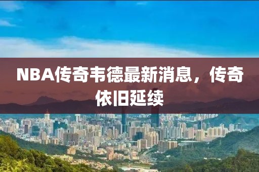 NBA傳奇韋德最新消息，傳奇依舊延續(xù)