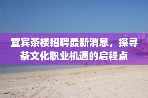 宜賓茶樓招聘最新消息，探尋茶文化職業(yè)機(jī)遇的啟程點(diǎn)
