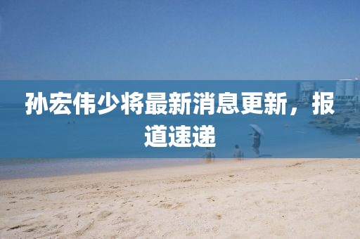 孫宏偉少將最新消息更新，報道速遞