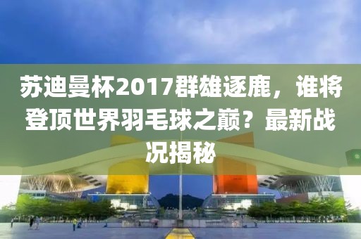 蘇迪曼杯2017群雄逐鹿，誰將登頂世界羽毛球之巔？最新戰(zhàn)況揭秘